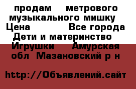 продам 1,5метрового музыкального мишку › Цена ­ 2 500 - Все города Дети и материнство » Игрушки   . Амурская обл.,Мазановский р-н